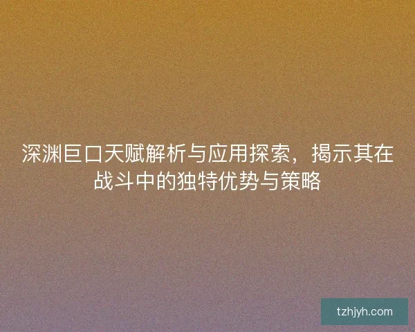 深渊巨口天赋解析与应用探索，揭示其在战斗中的独特优势与策略