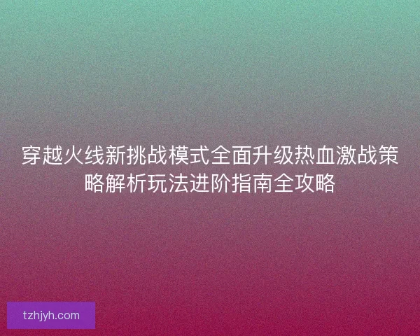 穿越火线新挑战模式全面升级热血激战策略解析玩法进阶指南全攻略