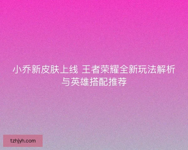小乔新皮肤上线 王者荣耀全新玩法解析与英雄搭配推荐