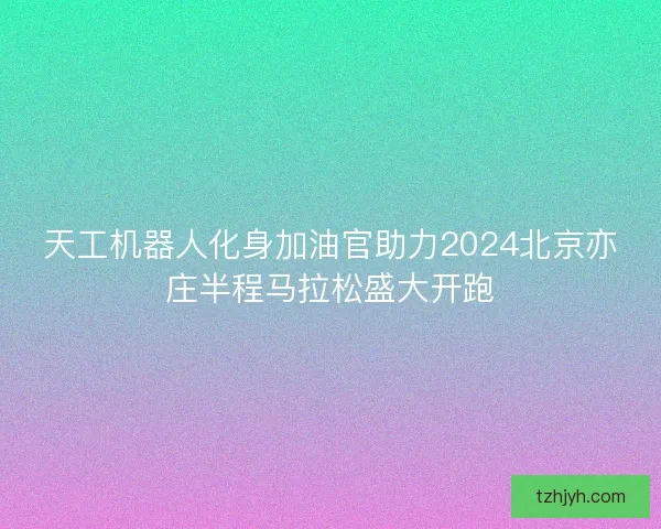 天工机器人化身加油官助力2024北京亦庄半程马拉松盛大开跑