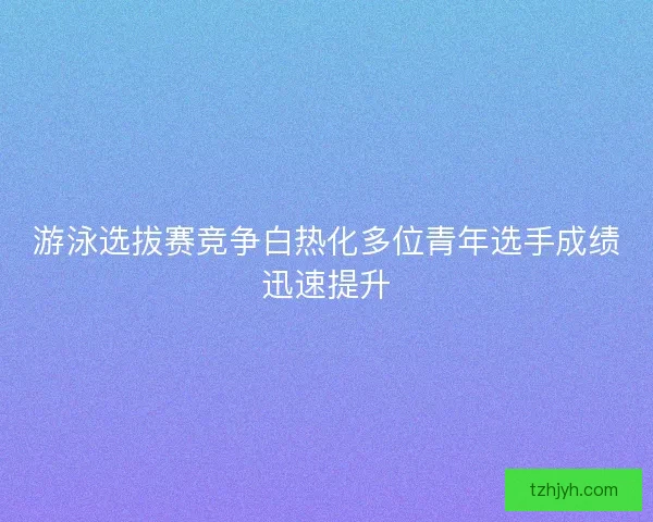 游泳选拔赛竞争白热化多位青年选手成绩迅速提升