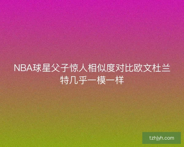 NBA球星父子惊人相似度对比欧文杜兰特几乎一模一样