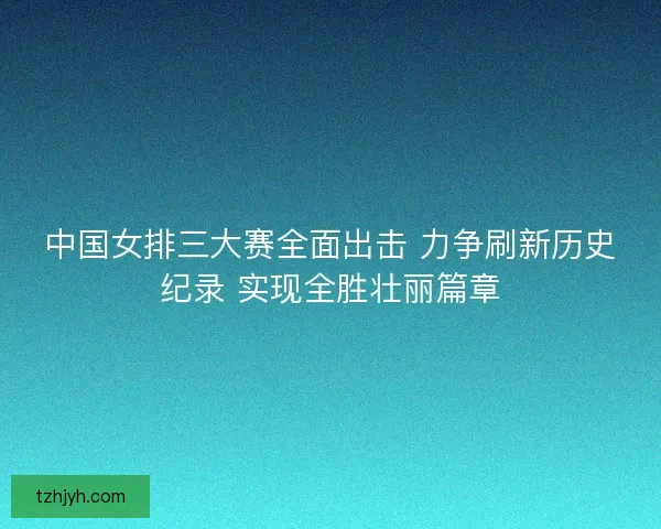 中国女排三大赛全面出击 力争刷新历史纪录 实现全胜壮丽篇章