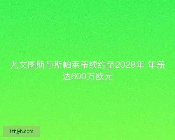 尤文图斯与斯帕莱蒂续约至2028年 年薪达600万欧元