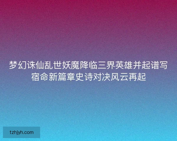 梦幻诛仙乱世妖魔降临三界英雄并起谱写宿命新篇章史诗对决风云再起