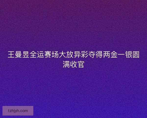 王曼昱全运赛场大放异彩夺得两金一银圆满收官