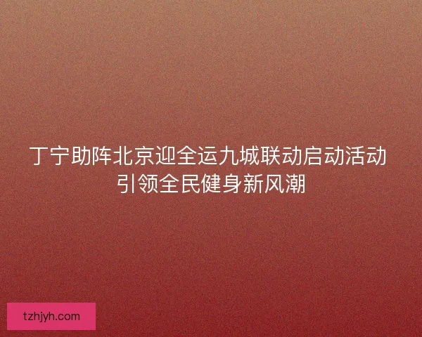 丁宁助阵北京迎全运九城联动启动活动 引领全民健身新风潮