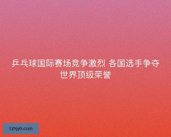 乒乓球国际赛场竞争激烈 各国选手争夺世界顶级荣誉