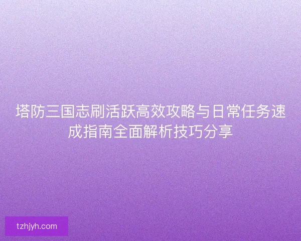 塔防三国志刷活跃高效攻略与日常任务速成指南全面解析技巧分享